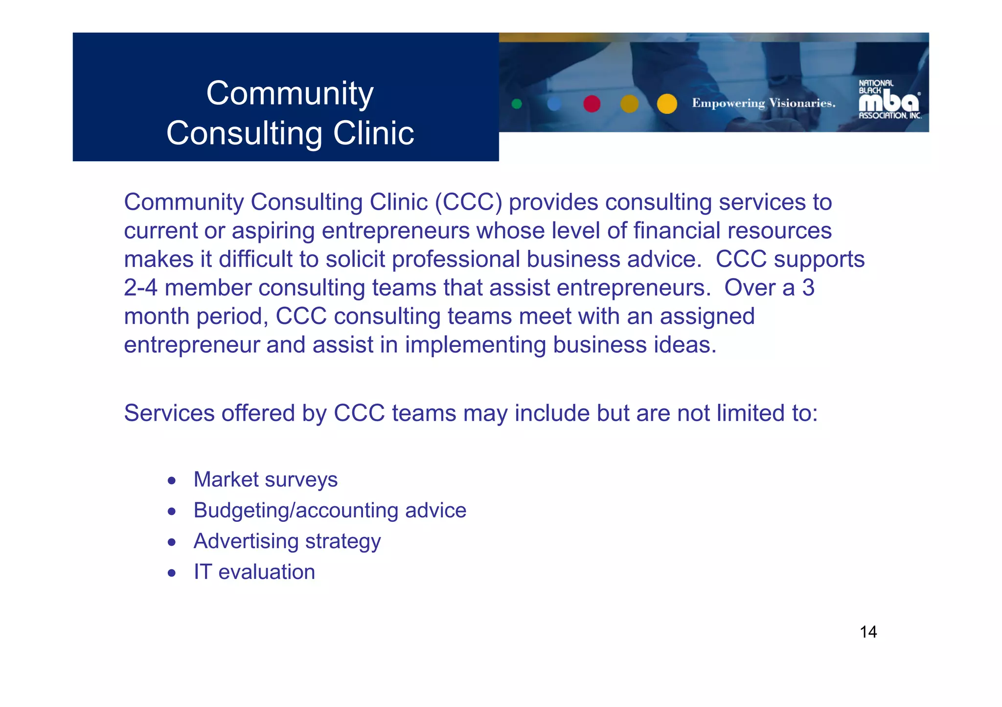 Community
    Consulting Clinic
Community Consulting Clinic (CCC) provides consulting services to
current or aspiring entrepreneurs whose level of financial resources
makes it difficult to solicit professional business advice. CCC supports
2-4 member consulting teams that assist entrepreneurs. Over a 3
month period, CCC consulting teams meet with an assigned
entrepreneur and assist in implementing business ideas.

Services offered by CCC teams may include but are not limited to:

       Market surveys
       Budgeting/accounting advice
       Advertising strategy
       IT evaluation

                                                                       14
 
