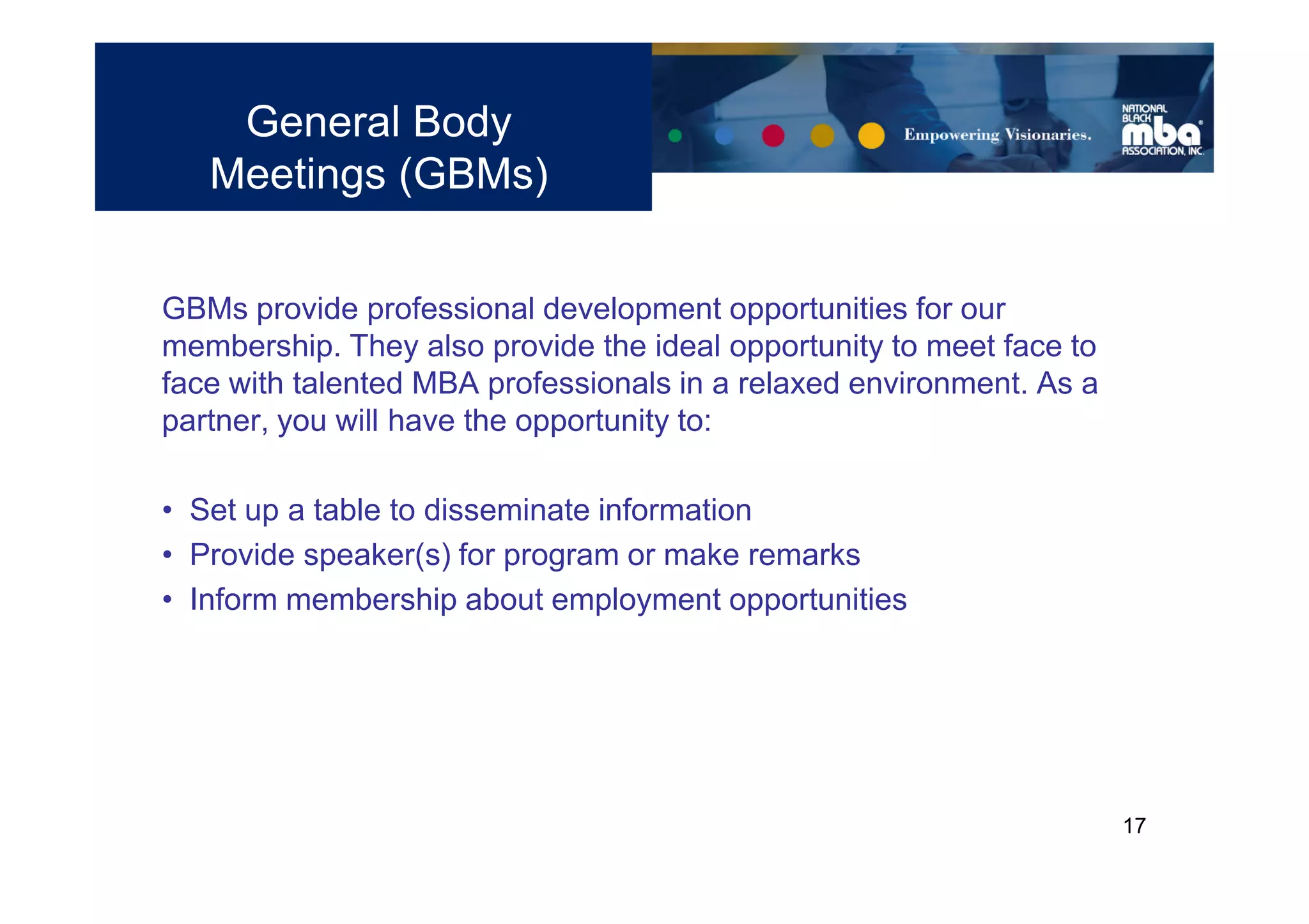 General Body
   Meetings (GBMs)


GBMs provide professional development opportunities for our
membership. They also provide the ideal opportunity to meet face to
face with talented MBA professionals in a relaxed environment. As a
partner, you will have the opportunity to:

• Set up a table to disseminate information
• Provide speaker(s) for program or make remarks
• Inform membership about employment opportunities




                                                                      17
 