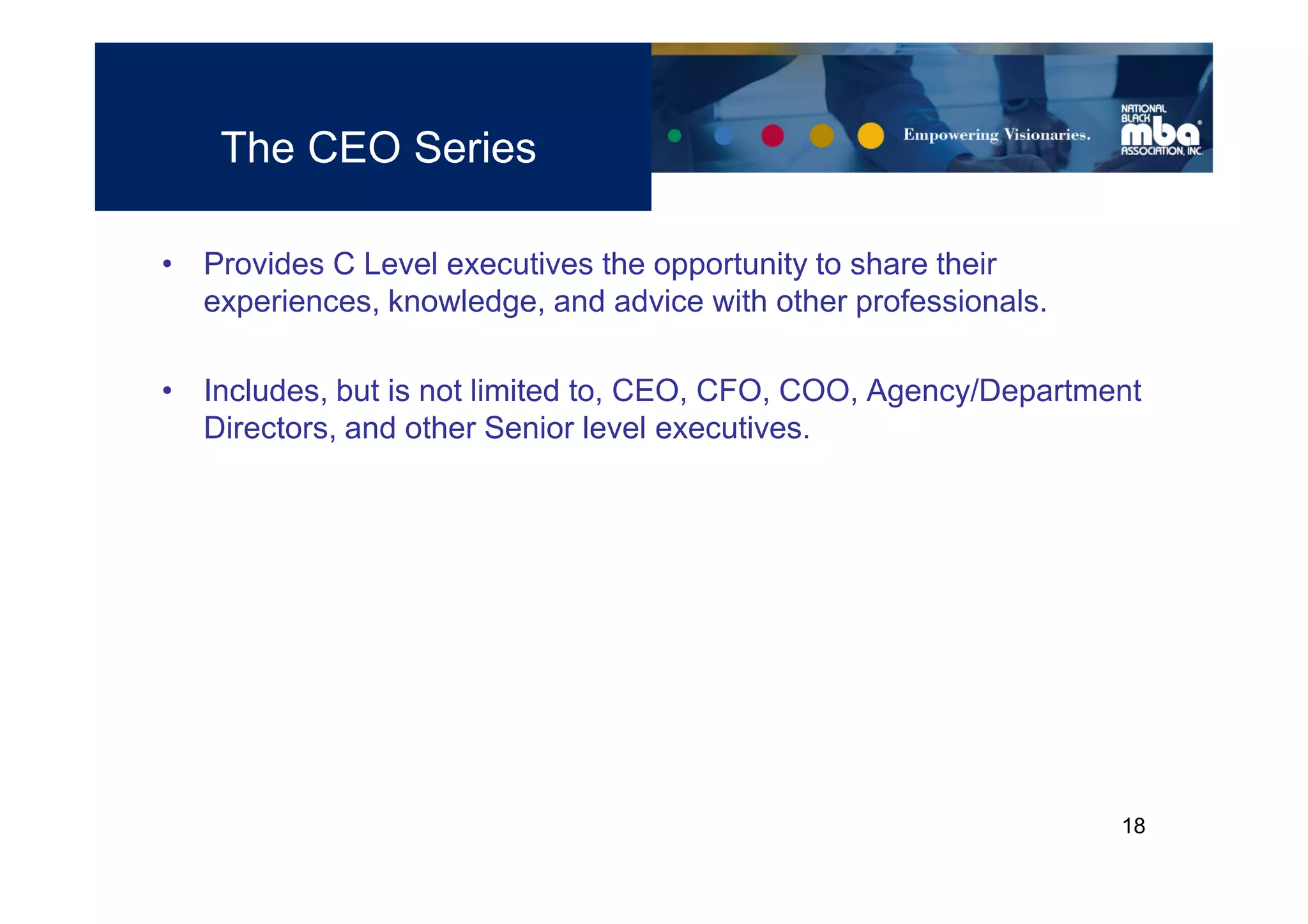 The CEO Series

• Provides C Level executives the opportunity to share their
  experiences, knowledge, and advice with other professionals.

• Includes, but is not limited to, CEO, CFO, COO, Agency/Department
  Directors, and other Senior level executives.




                                                                 18
 