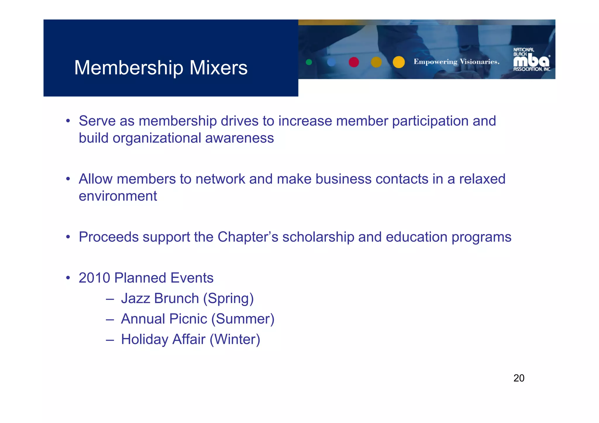 Membership Mixers

• Serve as membership drives to increase member participation and
  build organizational awareness

• Allow members to network and make business contacts in a relaxed
  environment

• Proceeds support the Chapter’s scholarship and education programs

• 2010 Planned Events
     – Jazz Brunch (Spring)
     – Annual Picnic (Summer)
     – Holiday Affair (Winter)

                                                                      20
 