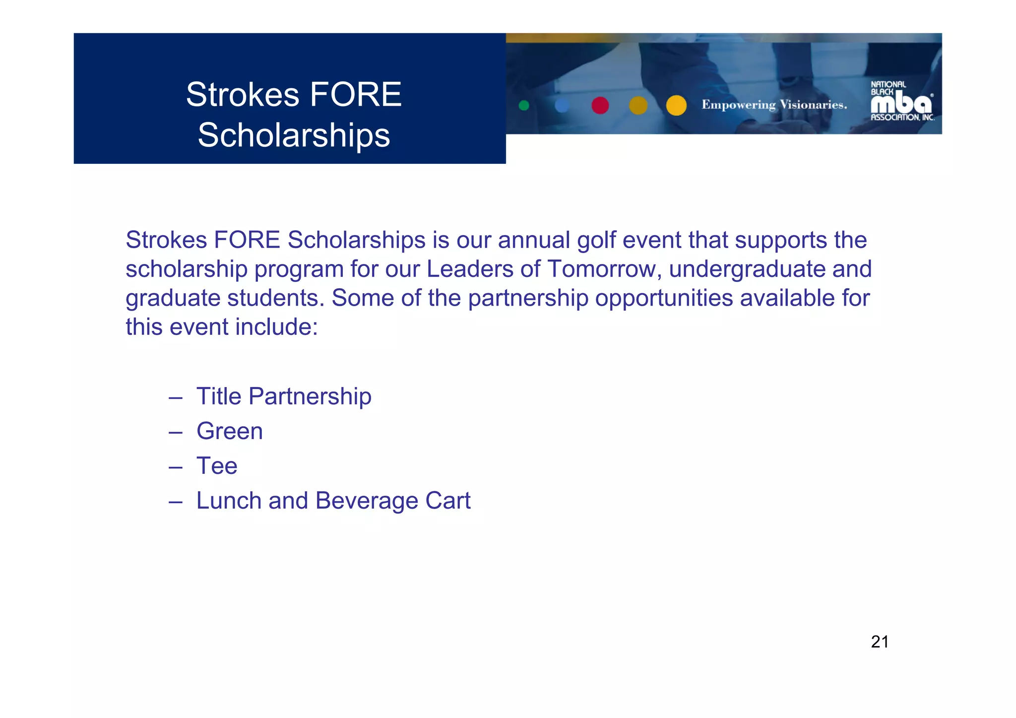 Strokes FORE
         Scholarships


Strokes FORE Scholarships is our annual golf event that supports the
scholarship program for our Leaders of Tomorrow, undergraduate and
graduate students. Some of the partnership opportunities available for
this event include:

    –   Title Partnership
    –   Green
    –   Tee
    –   Lunch and Beverage Cart




                                                                     21
 