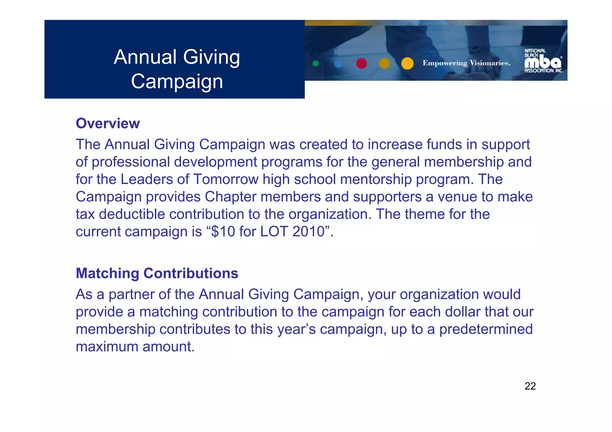 Annual Giving
      Campaign
Overview
The Annual Giving Campaign was created to increase funds in support
of professional development programs for the general membership and
for the Leaders of Tomorrow high school mentorship program. The
Campaign provides Chapter members and supporters a venue to make
tax deductible contribution to the organization. The theme for the
current campaign is “$10 for LOT 2010”.

Matching Contributions
As a partner of the Annual Giving Campaign, your organization would
provide a matching contribution to the campaign for each dollar that our
membership contributes to this year’s campaign, up to a predetermined
maximum amount.

                                                                      22
 