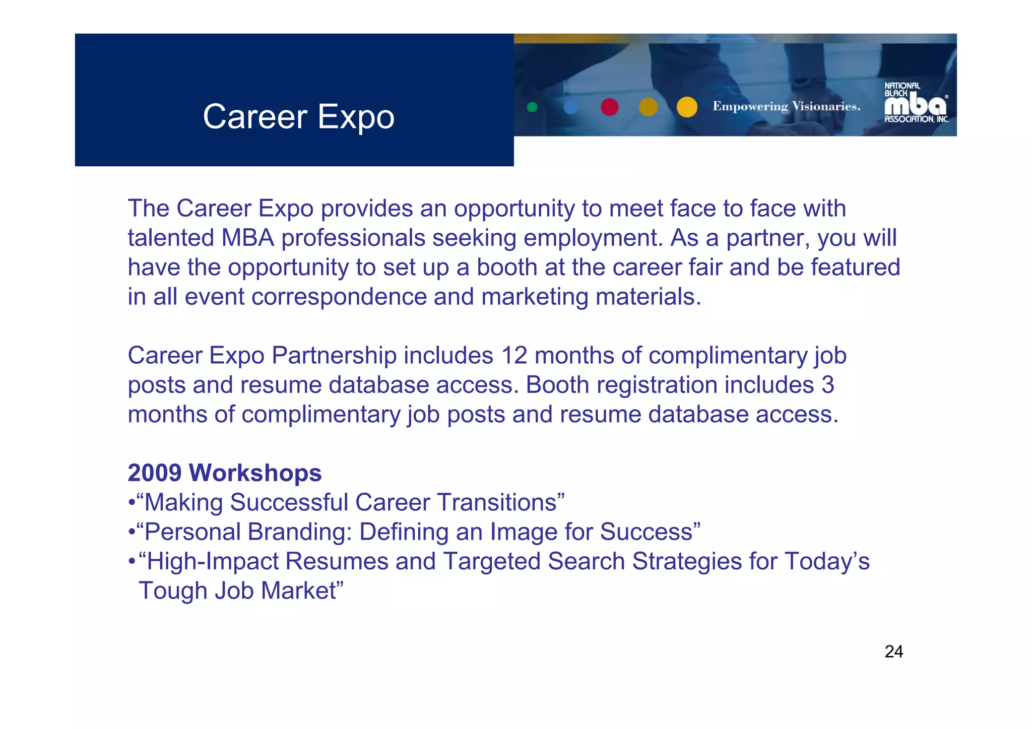 Career Expo

The Career Expo provides an opportunity to meet face to face with
talented MBA professionals seeking employment. As a partner, you will
have the opportunity to set up a booth at the career fair and be featured
in all event correspondence and marketing materials.

Career Expo Partnership includes 12 months of complimentary job
posts and resume database access. Booth registration includes 3
months of complimentary job posts and resume database access.

2009 Workshops
•“Making Successful Career Transitions”
•“Personal Branding: Defining an Image for Success”
•“High-Impact Resumes and Targeted Search Strategies for Today’s
 Tough Job Market”

                                                                       24
 