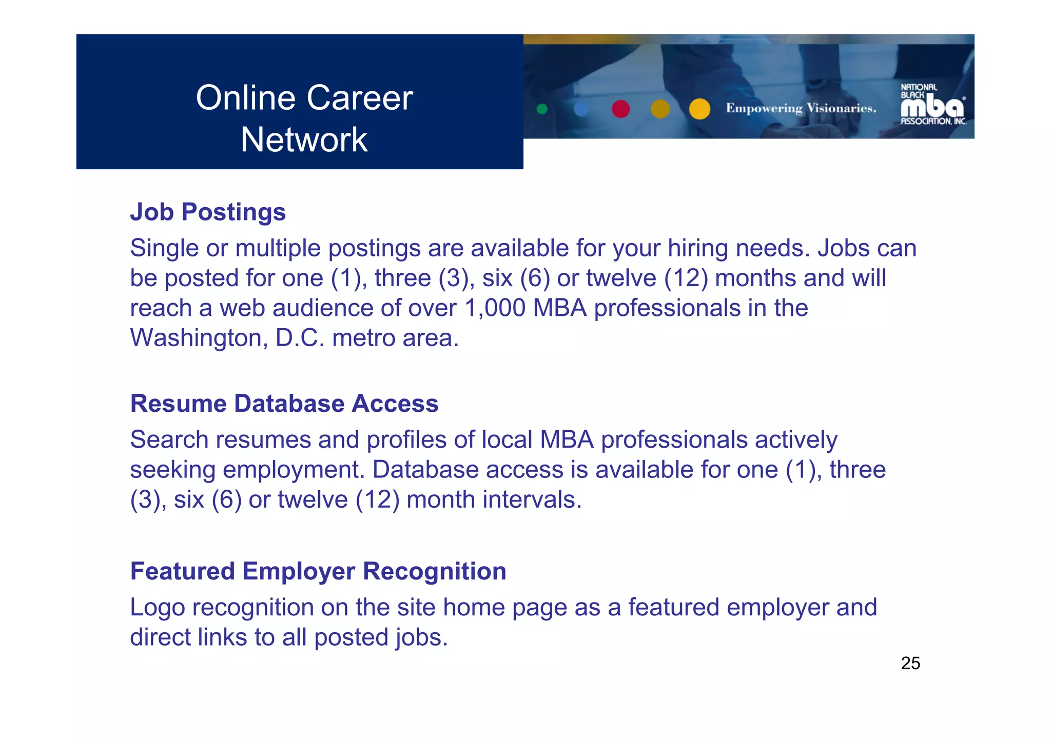 Online Career
        Network
Job Postings
Single or multiple postings are available for your hiring needs. Jobs can
be posted for one (1), three (3), six (6) or twelve (12) months and will
reach a web audience of over 1,000 MBA professionals in the
Washington, D.C. metro area.

Resume Database Access
Search resumes and profiles of local MBA professionals actively
seeking employment. Database access is available for one (1), three
(3), six (6) or twelve (12) month intervals.

Featured Employer Recognition
Logo recognition on the site home page as a featured employer and
direct links to all posted jobs.
                                                                       25
 