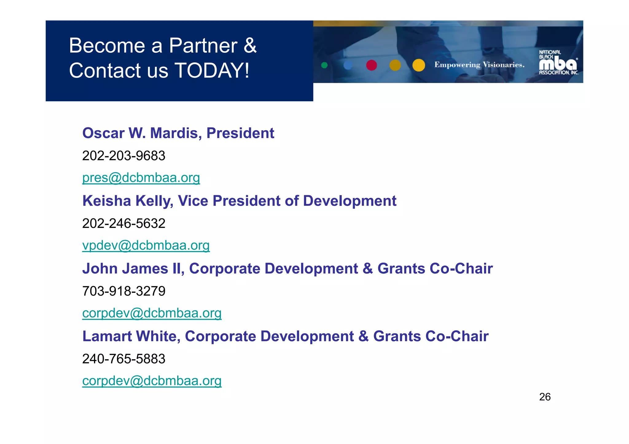 Become a Partner &
Contact us TODAY!

 Oscar W. Mardis, President
 202-203-9683
 pres@dcbmbaa.org
 Keisha Kelly, Vice President of Development
 202-246-5632
 vpdev@dcbmbaa.org
 John James II, Corporate Development & Grants Co-Chair
 703-918-3279
 corpdev@dcbmbaa.org
 Lamart White, Corporate Development & Grants Co-Chair
 240-765-5883
 corpdev@dcbmbaa.org
                                                          26
 