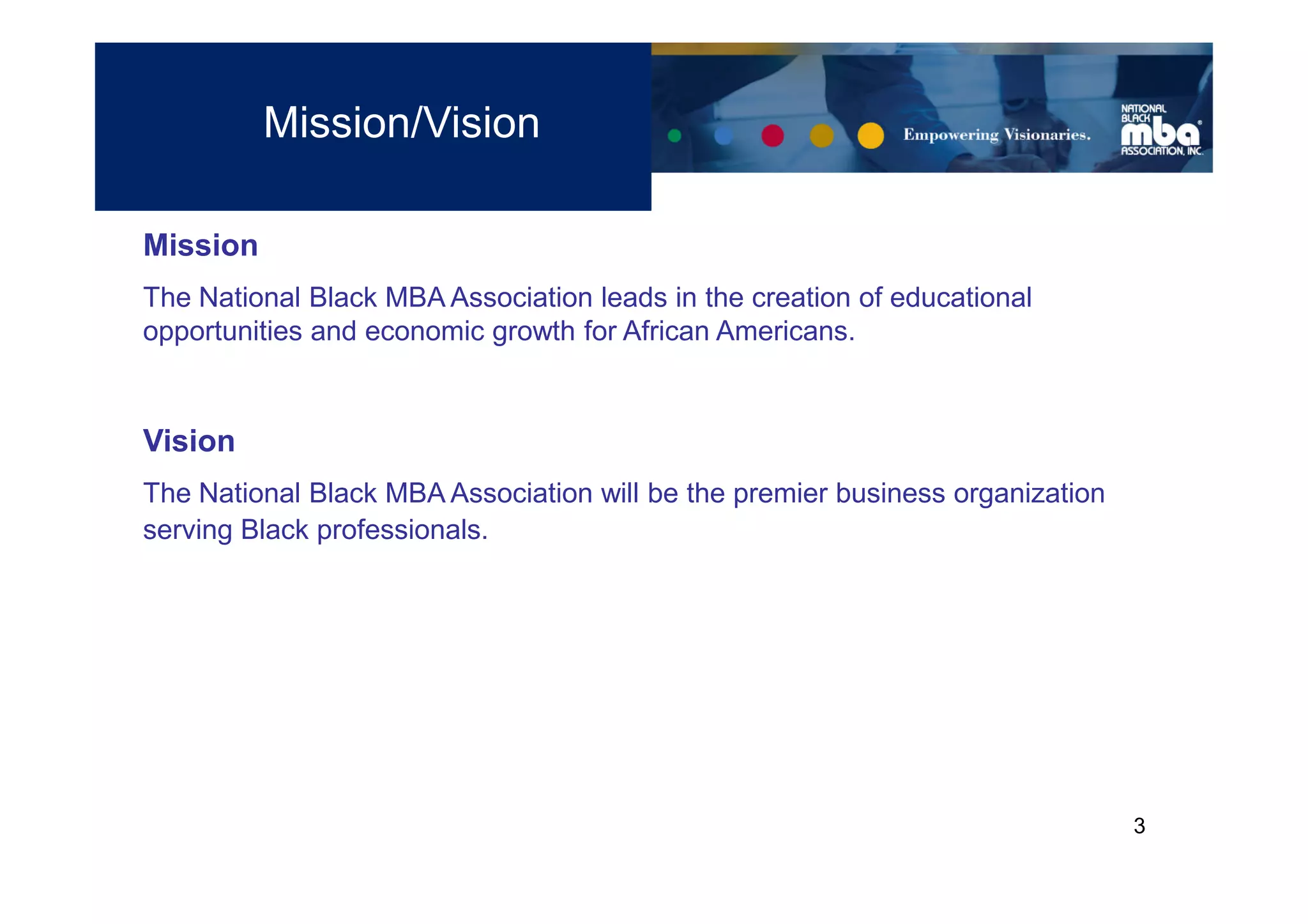 Mission/Vision

Mission
The National Black MBA Association leads in the creation of educational
opportunities and economic growth for African Americans.


Vision
The National Black MBA Association will be the premier business organization
serving Black professionals.




                                                                               3
 