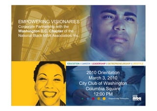 EMPOWERING VISIONARIES
Corporate Partnership with the
Washington D.C. Chapter of the
National Black MBA Association, Inc.




                                       2010 Orientation
                                        March 3, 2010
                                   City Club of Washington
                                       Columbia Square
                                           12:00 PM
 