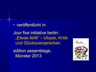 • veröffentlicht in:veröffentlicht in:
Jour fixe initiative berlin:Jour fixe initiative berlin:
„Etwas fehlt“ – Utopie, Kritik„Etwas fehlt“ – Utopie, Kritik
und Glücksversprechenund Glücksversprechen
edition assamblage,edition assamblage,
Münster 2013Münster 2013
 