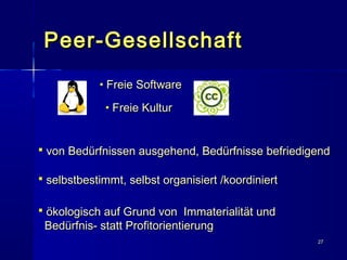2727
Peer-GesellschaftPeer-Gesellschaft
• Freie SoftwareFreie Software
• Freie KulturFreie Kultur
 von Bedürfnissen ausgehend, Bedürfnisse befriedigendvon Bedürfnissen ausgehend, Bedürfnisse befriedigend
 selbstbestimmt, selbst organisiert /koordiniertselbstbestimmt, selbst organisiert /koordiniert
 ökologisch auf Grund von Immaterialität undökologisch auf Grund von Immaterialität und
Bedürfnis- statt ProfitorientierungBedürfnis- statt Profitorientierung
 