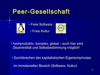 2828
Peer-GesellschaftPeer-Gesellschaft
• hochproduktiv, komplex, global – auch hier sind
Dezentralität und Selbstbestimmung möglich!
• Durchbrechen des kapitalistischen Eigentumprinzips
im immateriellen Bereich (Software, Kultur)
• Freie SoftwareFreie Software
• Freie KulturFreie Kultur
 