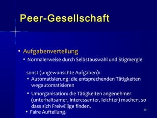 3939
Peer-GesellschaftPeer-Gesellschaft
• Aufgabenverteilung
• Normalerweise durch Selbstauswahl und Stigmergie
sonst (ungewünschte Aufgaben):
• Automatisierung: die entsprechenden Tätigkeiten
wegautomatisieren
• Umorganisation: die Tätigkeiten angenehmer
(unterhaltsamer, interessanter, leichter) machen, so
dass sich Freiwillige finden.
• Faire Aufteilung.
 