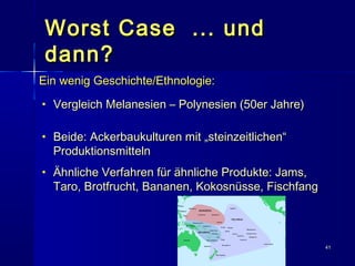 4141
Worst Case ... undWorst Case ... und
dann?dann?
Ein wenig Geschichte/Ethnologie:Ein wenig Geschichte/Ethnologie:
• Vergleich Melanesien – Polynesien (50er Jahre)Vergleich Melanesien – Polynesien (50er Jahre)
• Beide: Ackerbaukulturen mit „steinzeitlichen“Beide: Ackerbaukulturen mit „steinzeitlichen“
ProduktionsmittelnProduktionsmitteln
• Ähnliche Verfahren für ähnliche Produkte: Jams,Ähnliche Verfahren für ähnliche Produkte: Jams,
Taro, Brotfrucht, Bananen, Kokosnüsse, FischfangTaro, Brotfrucht, Bananen, Kokosnüsse, Fischfang
 