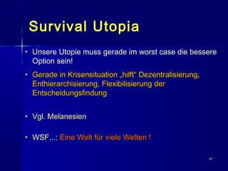 4747
Survival UtopiaSurvival Utopia
• UUnsere Utopie muss gerade im worst case die bessere
Option sein!
• Gerade in Krisensituation „hilft“ Dezentralisierung,Gerade in Krisensituation „hilft“ Dezentralisierung,
Enthierarchisierung, Flexibilisierung derEnthierarchisierung, Flexibilisierung der
EntscheidungsfindungEntscheidungsfindung
• Vgl. MelanesienVgl. Melanesien
• WSF...:WSF...: Eine Welt für viele Welten !Eine Welt für viele Welten !
 