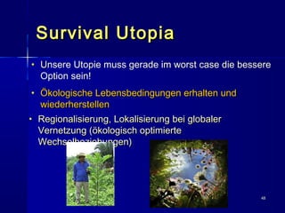 4848
Survival UtopiaSurvival Utopia
• UUnsere Utopie muss gerade im worst case die bessere
Option sein!
• Ökologische Lebensbedingungen erhalten undÖkologische Lebensbedingungen erhalten und
wiederherstellenwiederherstellen
• Regionalisierung, Lokalisierung bei globalerRegionalisierung, Lokalisierung bei globaler
Vernetzung (ökologisch optimierteVernetzung (ökologisch optimierte
Wechselbeziehungen)Wechselbeziehungen)
 