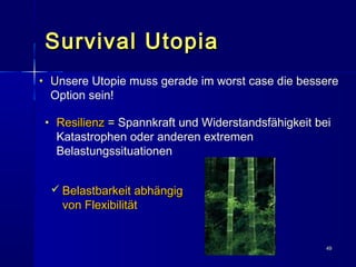 4949
Survival UtopiaSurvival Utopia
• UUnsere Utopie muss gerade im worst case die bessere
Option sein!
 Belastbarkeit abhängigBelastbarkeit abhängig
von Flexibilitätvon Flexibilität
• ResilienzResilienz == Spannkraft und Widerstandsfähigkeit bei
Katastrophen oder anderen extremen
Belastungssituationen
 