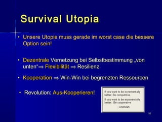 5252
Survival UtopiaSurvival Utopia
• UUnsere Utopie muss gerade im worst case die bessere
Option sein!
• DezentraleDezentrale Vernetzung bei Selbstbestimmung „vonVernetzung bei Selbstbestimmung „von
unten“unten“⇒⇒ FlexibilitätFlexibilität ⇒⇒ ResilienzResilienz
• KooperationKooperation ⇒⇒ Win-Win bei begrenzten RessourcenWin-Win bei begrenzten Ressourcen
• Revolution:Revolution: Aus-KooperierenAus-Kooperieren!!
 