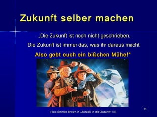 5454
Zukunft selber machenZukunft selber machen
„„Die Zukunft ist noch nicht geschrieben.Die Zukunft ist noch nicht geschrieben.
Die Zukunft ist immer das, was ihr daraus machtDie Zukunft ist immer das, was ihr daraus macht
Also gebt euch ein bißchen Mühe!“Also gebt euch ein bißchen Mühe!“
(Doc Emmet Brown in „Zurück in die Zukunft“ III)(Doc Emmet Brown in „Zurück in die Zukunft“ III)
 