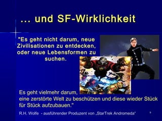 99
... und SF-Wirklichkeit... und SF-Wirklichkeit
"Es geht nicht darum, neue
Zivilisationen zu entdecken,
oder neue Lebensformen zu
suchen.
Es geht vielmehr darum,
eine zerstörte Welt zu beschützen und diese wieder Stück
für Stück aufzubauen."
R.H. Wolfe - ausführender Produzent von „StarTrek Andromeda“
 