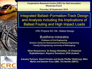 Cooperative Research Centre (CRC) for Rail Innovation
                       Showcase Event
                    Thursday 30 September 2010


Integrated Ballast–Formation-Track Design
 and Analysis including the Implications of
  Ballast Fouling and High Impact Loads
               CRC Projects R3.106 - Ballast Design

                    Buddhima Indraratna
                       Professor of Civil Engineering
         Director, Centre for Geomechanics & Railway Engineering
             Faculty of Engineering, University of Wollongong


      Other Researchers: Dr Sanjay Nimbalkar; Dr Cholachat
       Rujikiatkamjorn, Nayoma Tennakoon (PhD student)

Industry Partners: David Christie and Sandy Pfeiffer (RailCorp); Mike
         Martin and Damien Foun (QR), Tim Neville (ARTC)
 
