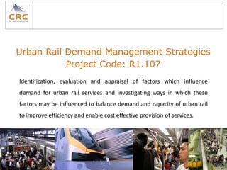 Urban Rail Demand Management Strategies
           Project Code: R1.107
Identification, evaluation and appraisal of factors which influence
demand for urban rail services and investigating ways in which these
factors may be influenced to balance demand and capacity of urban rail
to improve efficiency and enable cost effective provision of services.
 