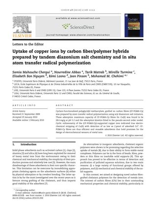 C A R B ON 4 8 ( 2 0 1 0 ) 2 1 0 6 –2 1 2 2 
available at www.sciencedirect.com 
journal homepage: www.elsevier.com/locate/carbon 
Letters to the Editor 
Uptake of copper ions by carbon fiber/polymer hybrids 
prepared by tandem diazonium salt chemistry and in situ 
atom transfer radical polymerization 
Samia Mahouche Chergui a, Nourredine Abbas a, Tarik Matrab b, Mireille Turmine c, 
Elisabeth Bon Nguyen d, Re´mi Losno d, Jean Pinson b, Mohamed M. Chehimi a,* 
a ITODYS, Universite´ Paris-Diderot, Baˆ timent Lavoisier, 15 rue Jean de Baı¨f, 75013 Paris, France 
b LECA, Ecole Supe´rieure de Physique et de Chimie Industrielles de la Ville de Paris and CNRS (UMR7195), 10 rue Vauquelin, 
75231 Paris Cedex 05, France 
c LISE, Universite´ Paris 6 and CNRS (UPR 15), Case 133, 4 Place Jussieu 75252 Paris Cedex 05, France 
d LISA, Universite´ Paris Diderot, Universite´ Paris 12 and CNRS, Faculte´ des Sciences, 61 av. du Ge´ne´ral de Gaulle, 
F-94010 Cre´teil Cedex, France 
A R T I C L E I N F O 
Article history: 
Received 21 September 2009 
Accepted 25 January 2010 
Available online 1 February 2010 
A B S T R A C T 
Cyclam-functionalized polyglycidyl methacrylate, grafted on carbon fibres (CF-PGMA-Cy) 
was prepared by atom transfer radical polymerization using aryl diazonium salt initiators. 
These adsorption maximum capacity of CF-PGMA-Cy fibres for Cu(II) was found to be 
28.6 mg/g at pH 5.2 and the adsorption kinetics fitted to the pseudo-second order model. 
Cyclic voltammetry of the (CF-PGMA-Cy)-supported copper ions indicated true electro-chemical 
stripping of Cu(II) with detection of as low as 2 pmol of adsorbed Cu0. CF-PGMA- 
Cy fibres are thus efficient and reusable adsorbents that hold promises for the 
design of electrochemical sensors of metal ions. 
 2010 Elsevier Ltd. All rights reserved. 
1. Introduction 
Solid phase adsorbents such as activated carbon [1], clays [2], 
alumina [3] and silica [4] have long been exploited for removal 
of heavy metal ions from the environment owing to their 
chemical and mechanical stability, the simplicity of their pro-duction 
process and relatively low cost [5]. However, the main 
disadvantage of these adsorbents is their non specific charac-ter. 
This limitation can be overcome by immobilizing appro-priate 
chelating agents on the adsorbents surfaces [6] either 
by physical adsorption or by covalent bonding. The latter op-tion 
is by far the most investigated over the recent years as it 
favours strong grafting of the chelatant, and thus imparts 
good stability of the adsorbent [7]. 
As alternatives to inorganic adsorbents, chelatant organic 
polymers were shown to be promising regarding the selective 
uptake of metals [8], due to their ability to form stable metal 
complexes. Polymers can be in the form of beads, films, pow-ders 
or thin films on insoluble solid supports [9]. This ap-proach 
has proved to be effective in terms of detection and 
purification of polluted aqueous solutions, due to two main 
reasons: (i) a large variety of functional groups offered by 
polymers, and (ii) mechanical and chemical stability of the so-lid 
supports. 
In this context, we aimed at designing novel carbon fibre-grafted 
chelatant polymers for the detection of metals ions. 
The interest of carbon fibres (CFs) lies in their outstanding 
mechanical properties and chemical stability, particularly in 
* Corresponding author: 
E-mail address: chehimi@univ-paris-diderot.fr (M.M. Chehimi). 
0008-6223/$ - see front matter  2010 Elsevier Ltd. All rights reserved. 
doi:10.1016/j.carbon.2010.01.050 
 