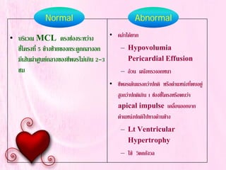 • บริเวณ MCL ตรงชองระหวาง
ซี่โครงที่ 5 ขางซายของกระดูกกลางอก
มีเสนผาศูนยกลางของชีพจรไมเกิน 2-3
ซม
• คลําไดยาก
– Hypovolumia
Pericardial Effusion
– อวน ผนังทรวงอกหนา
• ชีพจรเตนแรงกวาปกติ หรือตําแหนงที่พบอยู
สูงกวาปกติเกิน 1 ชองซี่โครงหรือพบวา
apical impulse เคลื่อนออกจาก
ตําแหนงปกติไปทางดานขาง
– Lt Ventricular
Hypertrophy
– ไข วิตกกังวล
Normal Abnormal
 