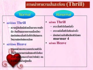 การคลําหาความสั่นสะเทือน (Thrill)
• คลําไมพบ Thrill
– ความรูสึกสัมผัสถึงคลื่นมากระทบฝา
มือ อันเปนผลจากการเคลื่อนไหว
ผิดปกติของลิ้นหัวใจที่ทําใหเกิดการ
ไหลวนผิดปกติของเลือด
• คลําไมพบ Heave
– การยกตัวของทรวงอกบริเวณหัวใจ
อันเปนผลจากการเตนของหัวใจหอง
ลางซายที่แรงและกวางกวาปกติ) จน
ทําใหมือที่คลําอยูยกขึ้น
• คลําพบ Thrill
– ภาวะลิ้นหัวใจไมตรัลรั่ว
– ภาวะผนังกั้นหัวใจหองลางรั่ว
– มักเกิดรวมกับฟงเสียงหัวใจพบ
murmur 4
• คลําพบ Heave
Normal Abnormal
 