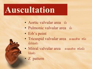 Auscultation
• Aortic valvular area นั่ง
• Pulmonic valvular area นั่ง
• Erb’s point
• Tricuspid valvular area ตะแคงซาย หรือ
นั่งโนมตัว
• Mitral valvular area ตะแคงซาย หรือนั่ง
โนมตัว
• Z pattern
 
