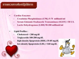การตรวจทางหองปฏิบัติการ
• Cardiac Enzymes
– Creatinine Phosphokinase (CPK) 5-75 milliunit/ml
– Serum Glutamic Oxaloacetic Transaminase (SGOT) >38 U/L
– Lactic Dehydrogenase (LDH) 90-200 milliunit/ml
• Lipid Profiles :
– Cholesterol < 200 mg/dl
– Triglyceride 100-200 mg/dL
– high-density lipoprotein (HDL) 35-85 mg/dL
– low-density lipoprotein (LDL) <160 mg/dL
 
