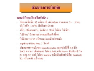 ระบบหัวใจและไหลเวียนโลหิต :
• ชีพจรที่ขอมือ 82 ครั้ง/นาที สม่ําเสมอ ความแรง 2+ ความ
ดันโลหิต 130/90 มิลลิเมตรปรอท
• สีผิว เปลือกตาลาง ริมฝปาก ปกติ ไมซีด ไมเขียว
• ไมมีการโปงพองของหลอดเลือดดําที่คอ
• ไมมีอาการปวด หรือบวมปลายมือปลายเทา
• capillary filling time 2 วินาที
• สังเกตพบการเตนของ apical impulse และคลําไดที่ ICS ที่ 5
MCL ขนาด 1 เซ็นติเมตร ไมพบ thrill หรือ heave ฟงเสียงหัวใจ
S1 และ S2 ปกติ ไมพบ murmur หรือเสียงผิดปกติอื่น heart rate
82 ครั้ง/นาที สม่ําเสมอ
ตัวอยางการบันทึก
 