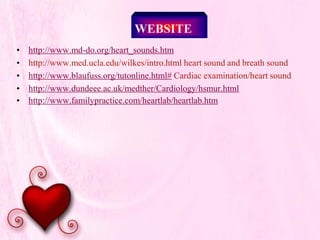 WEBSITE
• http://www.md-do.org/heart_sounds.htm
• http://www.med.ucla.edu/wilkes/intro.html heart sound and breath sound
• http://www.blaufuss.org/tutonline.html# Cardiac examination/heart sound
• http://www.dundeee.ac.uk/medther/Cardiology/hsmur.html
• http://www.familypractice.com/heartlab/heartlab.htm
 