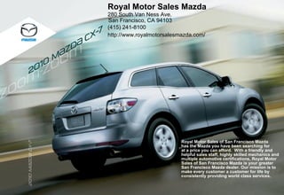 Royal Motor Sales Mazda
                                          280 South Van Ness Ave.
                                          San Francisco, CA 94103
                                          (415) 241-8100
                                      7
                                  c x-    http://www.royalmotorsalesmazda.com/

                             d{
                          {z
                         m
                  0 10
     2




                                                                     Royal Motor Sales of San Francisco Mazda
2010 m{zd{ cx-7




                                                                     has the Mazda you have been searching for
         { x




                                                                     at a price you can afford. With a friendly and
                                                                     helpful sales staff, highly skilled mechanics and
                                                                     multiple automotive certifications, Royal Motor
                                                                     Sales of San Francisco Mazda is your greater
                                                                     San Francisco Mazda dealer. Our mission is to
                                                                     make every customer a customer for life by
                                                                     consistently providing world class services.
20
 