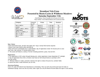 Steamboat Velo Cross
                                   Presented by Moots Cycles & Wildhorse Meadows
                                               Saturday September 11th
                                                Chief Referee: Dean Crandall ACA Permit #:CO-1051
                                                Race website: www.bikesteamboat.com/cyclocross.html

              Category                    Entry/D          Prizes          Time        Duration
                                          ay of
              SW 4, SW35+                 $25          Merch/3           11:00 AM          30
              Juniors                     Free         Merch/3           11:01 AM         ~30
              SM35+, SM45+, SM55+         $25          Cash/Merch/5      11:45 AM          45
              Single Speed                $25          Merch/3           11:46 AM          45
              SM 35+_4, SM45+_4           $25          Merch/3           12:45 PM          45
              SW 1-2, SW 3                $25          Cash/Merch/3      12:46 PM          45
              SM 1-2, SM 3                $25          Cash/Merch/8       1:45 PM          60
              SM 4                        $25          Merch/3            3:00 PM          45




Race Notes:
• ACA sanctioned event, all ACA rules apply and 1 day or annual ACA license required.
• Racers must wear helmet while warming up,
• Race will not be rescheduled due to bad weather, day of registration closer 30 minutes prior to race
start time, rider call-ups 10 minutes before start.
• The course will feature a variety of terrain including pavement, grass, mud and dirt.

Registration:
• Pre registration is $25 online through bikereg.com, online registration closes September 8th midnight.
• Day of registration fee is $25, all racers must have an ACA annual license or purchase a $10
one day license.
•  Minimum fields of 7 riders, promoter reserves the right to reduce the prize list, combine fields
or cancel the event if field minimums are not met.

Directions/Parking:
From I-70, take CO-9 North from Silverthorne to Kremmling. Then turn left onto US-40 and travel 50 miles to
Steamboat Springs. Once into the city limits, take a right turn onto Mt Werner Rd and follow the signs to race parking.
 