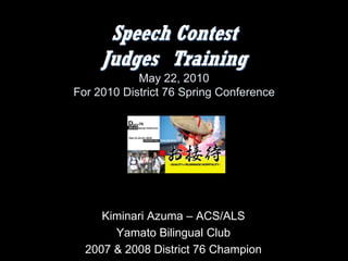 Speech Contest
     Judges Training
            May 22, 2010
For 2010 District 76 Spring Conference




     Kiminari Azuma – ACS/ALS
       Yamato Bilingual Club
  2007 & 2008 District 76 Champion
 