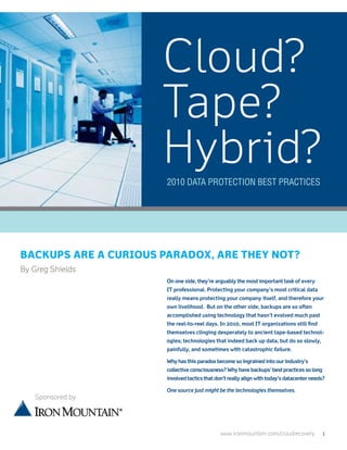 Cloud?
                      Tape?
                      Hybrid?
                       2010 Data Protection Best Practices




Backups are a curious paradox, are they not?
By Greg Shields
                       On one side, they’re arguably the most important task of every
                       IT professional. Protecting your company’s most critical data
                       really means protecting your company itself, and therefore your
                       own livelihood. But on the other side, backups are so often
                       accomplished using technology that hasn’t evolved much past
                       the reel-to-reel days. In 2010, most IT organizations still find
                       themselves clinging desperately to ancient tape-based technol-
                       ogies; technologies that indeed back up data, but do so slowly,
                       painfully, and sometimes with catastrophic failure.

                       Why has this paradox become so ingrained into our industry’s
                       collective consciousness? Why have backups’ best practices so long
                       involved tactics that don’t really align with today’s datacenter needs?

                       One source just might be the technologies themselves.
   Sponsored by




                                               www.ironmountain.com/cloudrecovery	          1
 