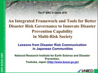 National Research Institute for Earth Science and Disaster Prevention, Disaster Risk Information Platform Project
                                                                                                                                                                                                      BOSAI-DRIP




                                                                                                                                                          The 3rd IDRC in Davos 2010


                                                                                                                                      An Integrated Framework and Tools for Better
                                                                                                                                      Disaster Risk Governance to Innovate Disaster
                                                                                                                                                  Prevention Capability
                                                                                                                                                   in Multi-Risk Society
                                                                                                                                           Lessons from Disaster Risk Communication
                                                                                                                                                   in Japanese Communities
NIED BOSAI-DRIP




                                                                                                                                         National Research Institute for Earth Science and Disaster
                                                                                                                                                                Prevention,
                                                                                                                                                  Tsukuba, Japan (http://www.bosai.go.jp/)


                                                                                                                                                                                                              1
 