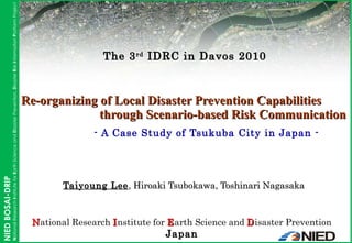 Taiyoung Lee , Hiroaki Tsubokawa, Toshinari Nagasaka Re-organizing of Local Disaster Prevention Capabilities    through Scenario-based Risk Communication   - A Case Study of Tsukuba City in Japan - N ational Research  I nstitute for  E arth Science and  D isaster Prevention Japan The 3 rd  IDRC in Davos 2010 
