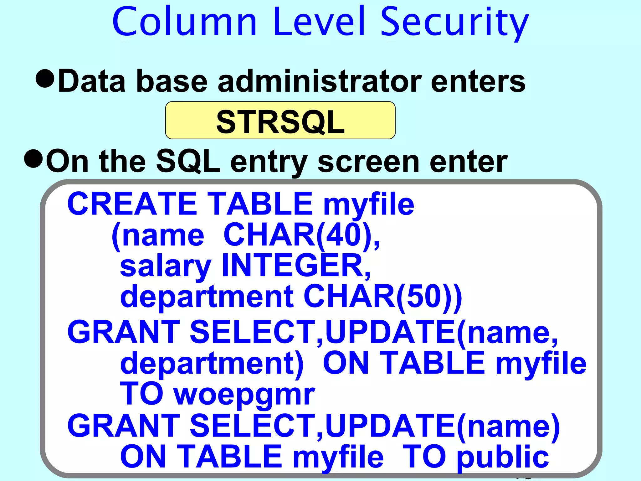 Column Level Security
Data base administrator enters
            STRSQL
On the SQL entry screen enter
  CREATE TABLE myfile
     (name CHAR(40),
      salary INTEGER,
      department CHAR(50))
  GRANT SELECT,UPDATE(name,
      department) ON TABLE myfile
      TO woepgmr
  GRANT SELECT,UPDATE(name)
      ON TABLE myfile TO public15
 