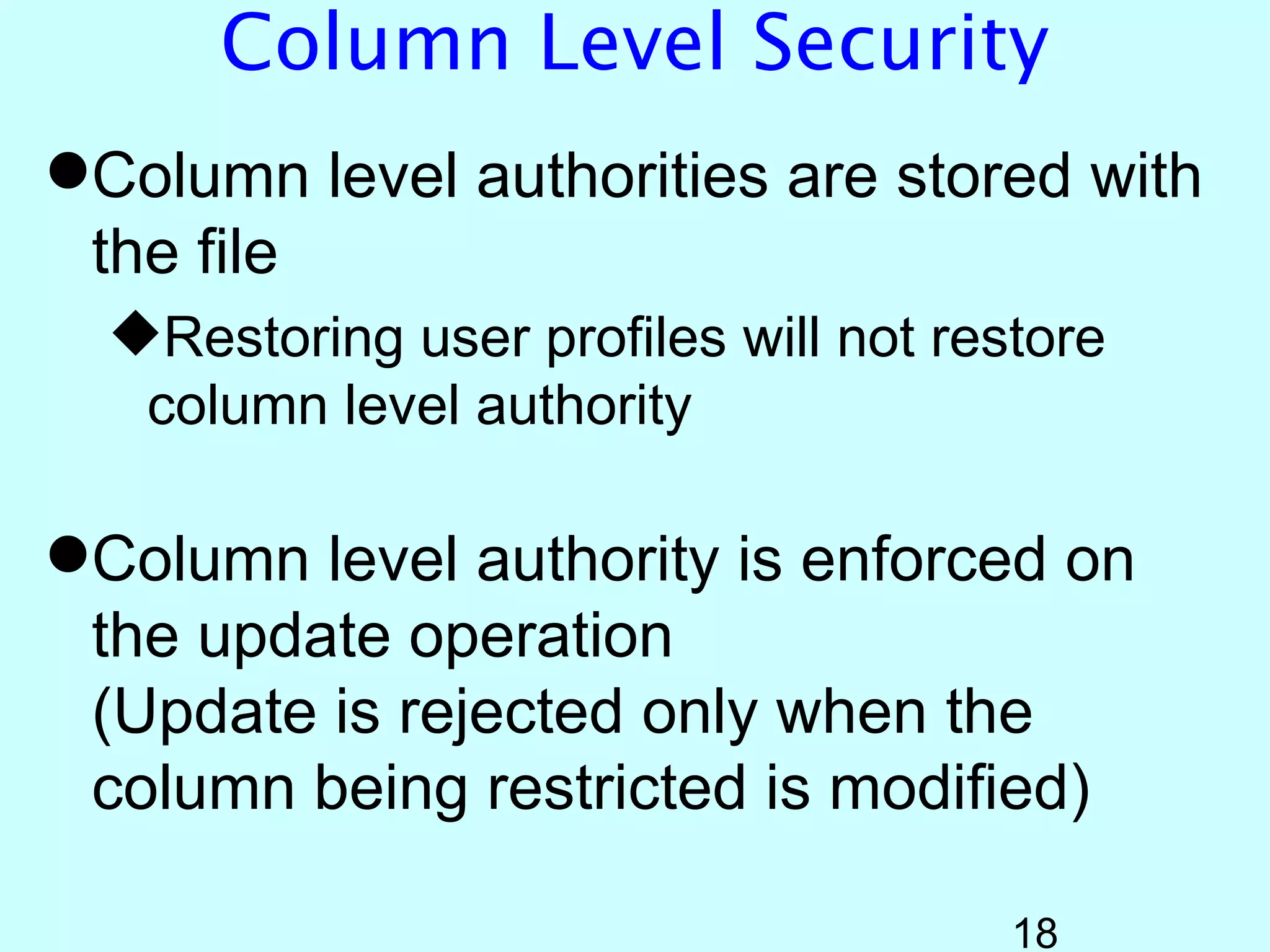Column Level Security
Column level authorities are stored with
 the file
  Restoring user profiles will not restore
   column level authority

Column level authority is enforced on
 the update operation
 (Update is rejected only when the
 column being restricted is modified)

                                       18
 