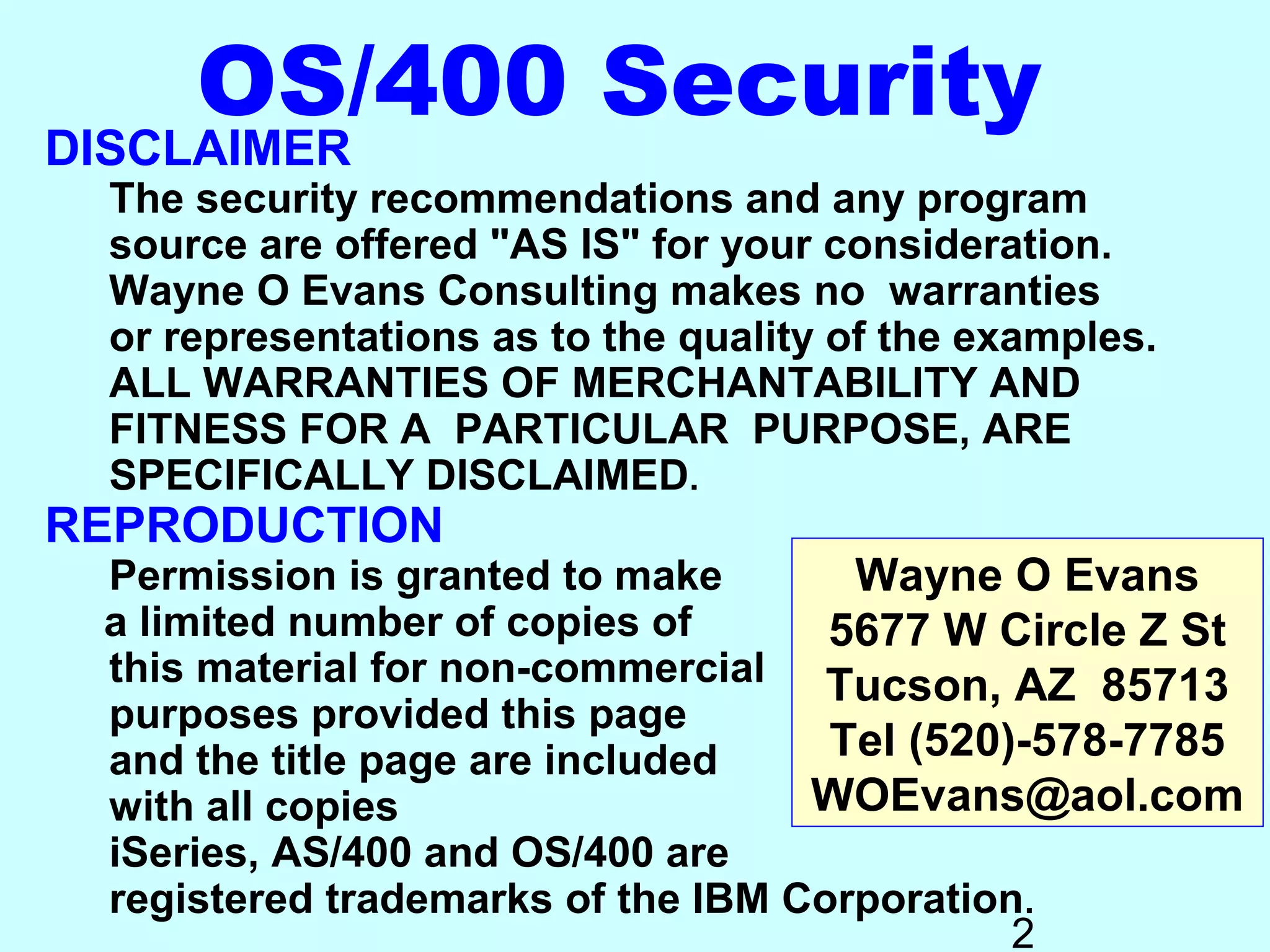 OS/400 Security
DISCLAIMER
  The security recommendations and any program
  source are offered "AS IS" for your consideration.
  Wayne O Evans Consulting makes no warranties
  or representations as to the quality of the examples.
  ALL WARRANTIES OF MERCHANTABILITY AND
  FITNESS FOR A PARTICULAR PURPOSE, ARE
  SPECIFICALLY DISCLAIMED.
REPRODUCTION
 Permission is granted to make       Wayne O Evans
 a limited number of copies of      5677 W Circle Z St
 this material for non-commercial Tucson, AZ 85713
 purposes provided this page
 and the title page are included    Tel (520)-578-7785
 with all copies                   WOEvans@aol.com
 iSeries, AS/400 and OS/400 are
 registered trademarks of the IBM Corporation.
                                             2
 
