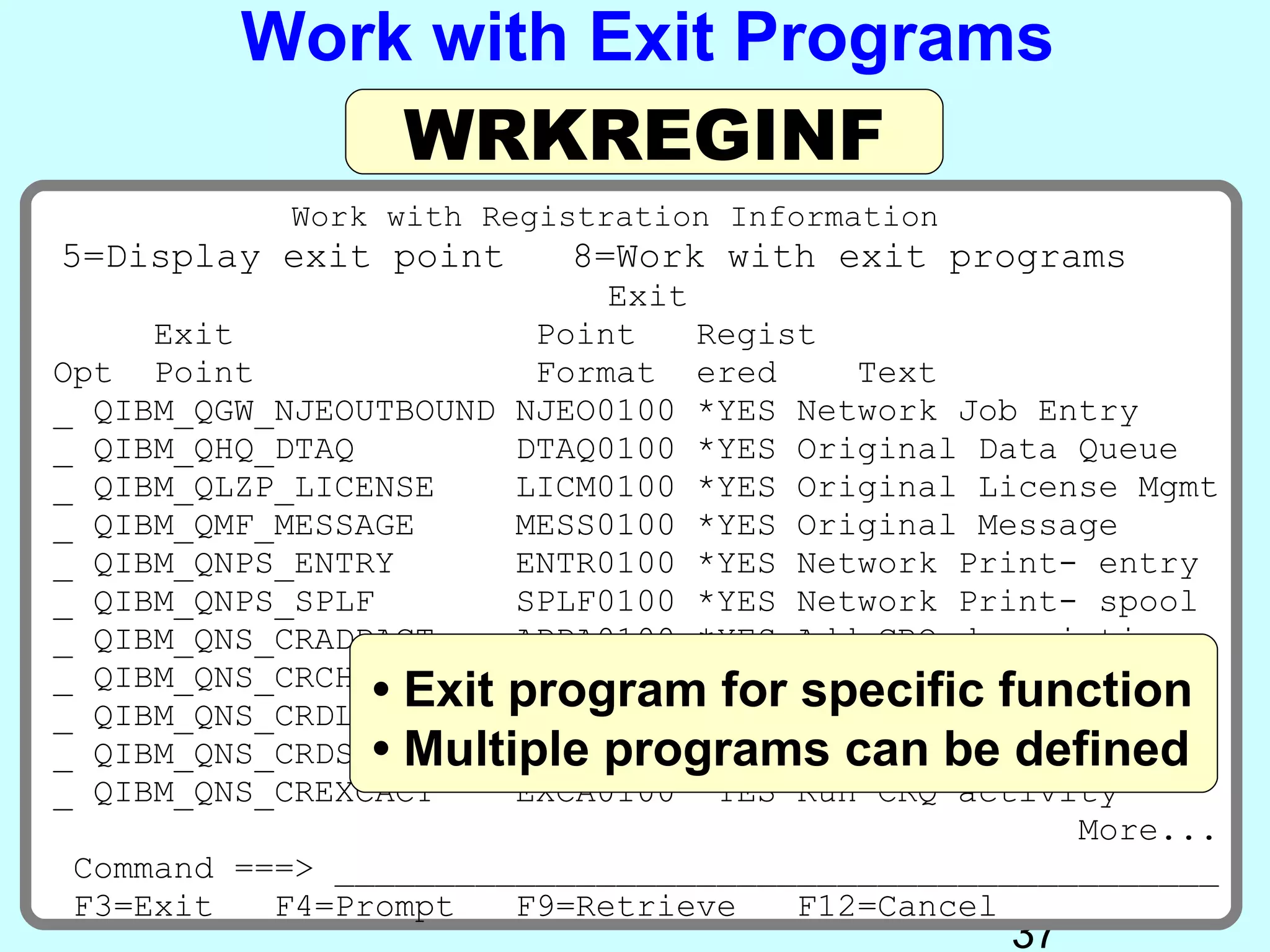 Work with Exit Programs
             WRKREGINF
           Work with Registration Information
5=Display exit point     8=Work with exit programs
                            Exit
     Exit               Point    Regist
Opt Point               Format ered      Text
_ QIBM_QGW_NJEOUTBOUND NJEO0100 *YES Network Job Entry
_ QIBM_QHQ_DTAQ        DTAQ0100 *YES Original Data Queue
_ QIBM_QLZP_LICENSE    LICM0100 *YES Original License Mgmt
_ QIBM_QMF_MESSAGE     MESS0100 *YES Original Message
_ QIBM_QNPS_ENTRY      ENTR0100 *YES Network Print- entry
_ QIBM_QNPS_SPLF       SPLF0100 *YES Network Print- spool
_ QIBM_QNS_CRADDACT    ADDA0100 *YES Add CRQ description
_ QIBM_QNS_CRCHGACT
                • Exit program for Change CRQfunction
                       CHGA0100 *YES
                                      specific desc CRQ
_ QIBM_QNS_CRDLTSBMCRQ DLTA0100 *YES Delete submitted
                • Multiple programs can be defined
_ QIBM_QNS_CRDSPACT    DSPA0100 *YES Display CRQ desc
_ QIBM_QNS_CREXCACT    EXCA0100 *YES Run CRQ activity
                                                   More...
 Command ===> ____________________________________________
 F3=Exit   F4=Prompt   F9=Retrieve    F12=Cancel
                                                37
 
