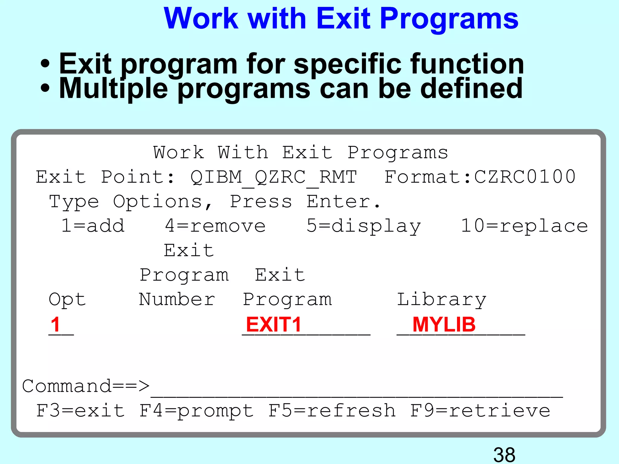 Work with Exit Programs
 • Exit program for specific function
 • Multiple programs can be defined

          Work With Exit Programs
 Exit Point: QIBM_QZRC_RMT Format:CZRC0100
  Type Options, Press Enter.
   1=add   4=remove    5=display   10=replace
           Exit
         Program Exit
  Opt    Number Program       Library
  __
  1              __________ __________
                 EXIT1         MYLIB

Command==>________________________________
 F3=exit F4=prompt F5=refresh F9=retrieve

                                     38
 