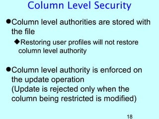 Column Level Security
Column level authorities are stored with
 the file
  Restoring user profiles will not restore
   column level authority

Column level authority is enforced on
 the update operation
 (Update is rejected only when the
 column being restricted is modified)

                                       18
 