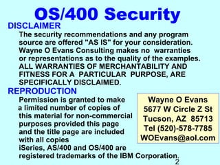 OS/400 Security
DISCLAIMER
  The security recommendations and any program
  source are offered "AS IS" for your consideration.
  Wayne O Evans Consulting makes no warranties
  or representations as to the quality of the examples.
  ALL WARRANTIES OF MERCHANTABILITY AND
  FITNESS FOR A PARTICULAR PURPOSE, ARE
  SPECIFICALLY DISCLAIMED.
REPRODUCTION
 Permission is granted to make       Wayne O Evans
 a limited number of copies of      5677 W Circle Z St
 this material for non-commercial Tucson, AZ 85713
 purposes provided this page
 and the title page are included    Tel (520)-578-7785
 with all copies                   WOEvans@aol.com
 iSeries, AS/400 and OS/400 are
 registered trademarks of the IBM Corporation.
                                             2
 
