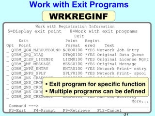 Work with Exit Programs
             WRKREGINF
           Work with Registration Information
5=Display exit point     8=Work with exit programs
                            Exit
     Exit               Point    Regist
Opt Point               Format ered      Text
_ QIBM_QGW_NJEOUTBOUND NJEO0100 *YES Network Job Entry
_ QIBM_QHQ_DTAQ        DTAQ0100 *YES Original Data Queue
_ QIBM_QLZP_LICENSE    LICM0100 *YES Original License Mgmt
_ QIBM_QMF_MESSAGE     MESS0100 *YES Original Message
_ QIBM_QNPS_ENTRY      ENTR0100 *YES Network Print- entry
_ QIBM_QNPS_SPLF       SPLF0100 *YES Network Print- spool
_ QIBM_QNS_CRADDACT    ADDA0100 *YES Add CRQ description
_ QIBM_QNS_CRCHGACT
                • Exit program for Change CRQfunction
                       CHGA0100 *YES
                                      specific desc CRQ
_ QIBM_QNS_CRDLTSBMCRQ DLTA0100 *YES Delete submitted
                • Multiple programs can be defined
_ QIBM_QNS_CRDSPACT    DSPA0100 *YES Display CRQ desc
_ QIBM_QNS_CREXCACT    EXCA0100 *YES Run CRQ activity
                                                   More...
 Command ===> ____________________________________________
 F3=Exit   F4=Prompt   F9=Retrieve    F12=Cancel
                                                37
 