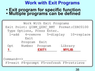 Work with Exit Programs
 • Exit program for specific function
 • Multiple programs can be defined

          Work With Exit Programs
 Exit Point: QIBM_QZRC_RMT Format:CZRC0100
  Type Options, Press Enter.
   1=add   4=remove    5=display   10=replace
           Exit
         Program Exit
  Opt    Number Program       Library
  __
  1              __________ __________
                 EXIT1         MYLIB

Command==>________________________________
 F3=exit F4=prompt F5=refresh F9=retrieve

                                     38
 