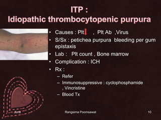 Causes : Plt      ,  PltAb  ,Virus S/Sx : peticheapurpura  bleeding per gum epistaxisตับ ม้าม โตLab:   Plt count , Bone marrowComplication : ICHRx : ReferImmunosuppressive : cyclophosphamide , VincristineBlood Tx10ITP : Idiopathic thrombocytopenic purpura14 June 2010Rangsima Poomsawat