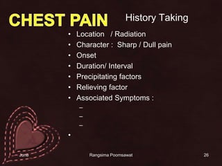 History TakingLocation   / RadiationCharacter :  Sharp /Dull painOnsetDuration/ IntervalPrecipitating factorsRelieving factorAssociated Symptoms :เหงื่อออก ใจสั่น ตัวเย็นไอ ไอเป็นเลือด เหนื่อยหอบ กลืนลำบาก จุกแน่นที่กลางอกประวัติการได้รับบาดเจ็บบริเวณทรวงอก26CHEST PAIN14 June 2010Rangsima Poomsawat