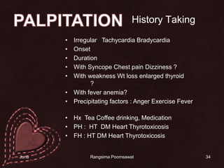 History TakingIrregular   Tachycardia BradycardiaOnsetDurationWith Syncope Chest pain Dizziness ?With weakness Wt loss enlarged thyroid หงุดหงิด ทานจุ ?With fever anemia?Precipitating factors : Anger Exercise Feverอารมณ์โกรธ ออกกำลังกาย  มีไข้ หรือไม่Hx  Tea Coffee drinking, MedicationPH :  HT  DM Heart ThyrotoxicosisFH : HT DM Heart Thyrotoxicosis34PALPITATION14 June 2010Rangsima Poomsawat