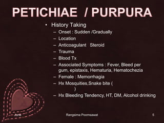 5PETICHIAE  / PURPURAHistory TakingOnset : Sudden /GraduallyLocationAnticoagulant   SteroidTraumaBlood TxAssociated Symptoms : Fever, Bleed per gum, epistaxis, Hematuria, HematocheziaFemale : MemorrhagiaHxMosquities,Snake bite (งูแมวเซา  งูกะปะ งูเขียวหางไหม้)Hx Bleeding Tendency, HT, DM, Alcohol drinking14 June 2010Rangsima Poomsawat